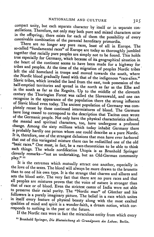 NATIONALISM AND CULTURE 325 compact unity, but each separate character by itself or in separate con- stellations. Therefore, not only may both pure and mixed characters occur in the offspring; there exists for each of them the possi ility of every conceivable combination of the parental hereditary primordia. There are no longer any pure races, least of all in Europe. The so<alled “fundamental races” of Eurape are today so thoroughly jumbled together that racially pure peoples are simply not to be found. This holds true especially for Germany, which because of its geographical situation i the heart of the continent seems to have been made for 3 tribes and peoples. At the time of the left the old homeland in troops and moved towards the south, where the Nordic blood gradually fused with that of the indigenous “racealien.” Slavie tribes, which invaded the land from the east, took possession of the halfemptied territories and spread in the north as far as the Elbe and in the south as far as the Regnitz. Up to the middle of the eleventh century the Thuringian Forest was called the Slavenwald, and one can recognize in the appearance of the population there the strong influence of Slavie blood even today. The ancient population of Germany was com- pletely recast by these continued intermixtures of blood. The Germans have long ceased to correspond to the description that Tacitus once wrote of the Germanic people. Not only have the physical characterisics altered, the mental and spiitual characters, too, have undergone a profound change. Among the sixty millions which today inhabit Germany there is probably hardly one person whom one could describe s a pure Nordi, Itis, therefore, one of the strangest delusions that men have ever harbored that out of this variegated mixture there can be redistilled one of the old “basic races.” One must, i fact, be a race-theoretician to be able to think such things. The whole nordification Utopia is as Brunhold Springer dlverly remarks—not an undertaking, but an Old German community playn e It is the extremes which mutually attract one another, especially in the love of the sexes. The blond will always be more drawn to the brunctte than to one of his own type. It is the strange that charmes and allures and scts the blood astir, The very fact that there are no pure races and tht all peoples are mixtures proves that the voice of nature is stronger than that of race or of blood. Even the strictest castes of India were not able to preserve their racial purity. The “Nordic man” of Gunther and his followers s a purcly imaginary picture. The belief in a race which unites in itself every feature of physical beauty along with the most exalted qualiies of mind and spirit is a wonder-faith, dream notion, which cor. responds to nothing in the past o the future. 1fthe Nordic race were in fat the miraculous entity from which every * Brunhold Springer, Die Blutmischung als Grundgesesz des Lebans, Berlin,